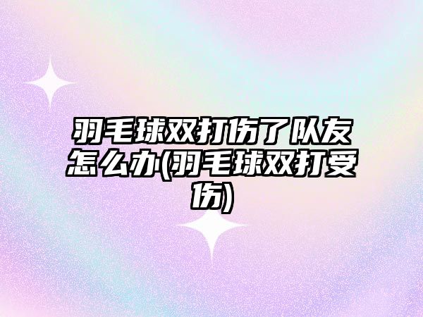 羽毛球雙打傷了隊(duì)友怎么辦(羽毛球雙打受傷)