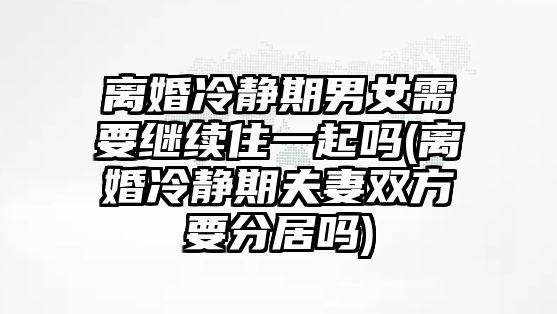 離婚冷靜期男女需要繼續住一起嗎(離婚冷靜期夫妻雙方要分居嗎)