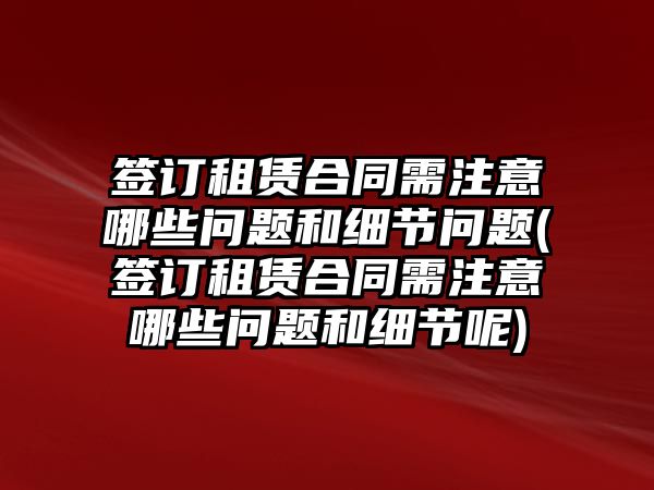 簽訂租賃合同需注意哪些問題和細節問題(簽訂租賃合同需注意哪些問題和細節呢)