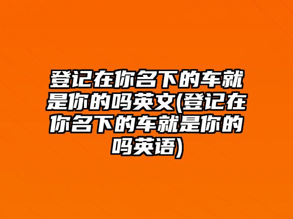 登記在你名下的車就是你的嗎英文(登記在你名下的車就是你的嗎英語(yǔ))