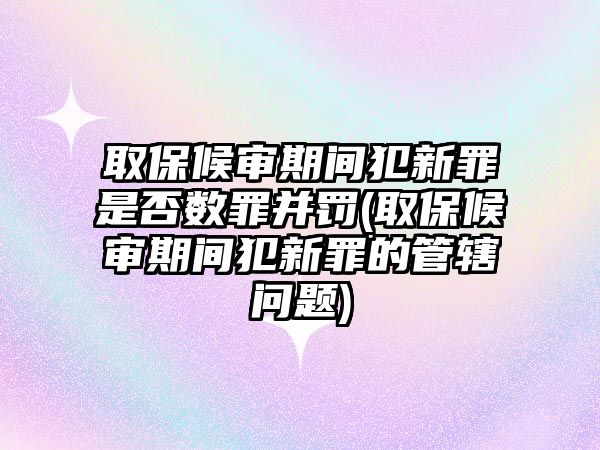 取保候審期間犯新罪是否數罪并罰(取保候審期間犯新罪的管轄問題)