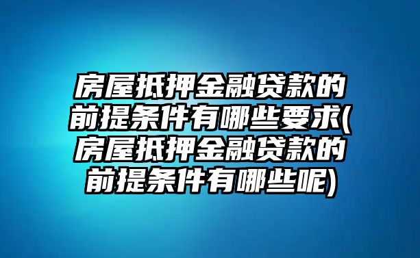 房屋抵押金融貸款的前提條件有哪些要求(房屋抵押金融貸款的前提條件有哪些呢)