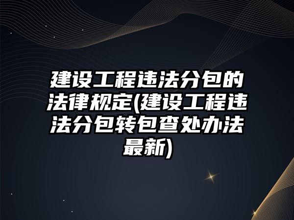 建設工程違法分包的法律規定(建設工程違法分包轉包查處辦法最新)