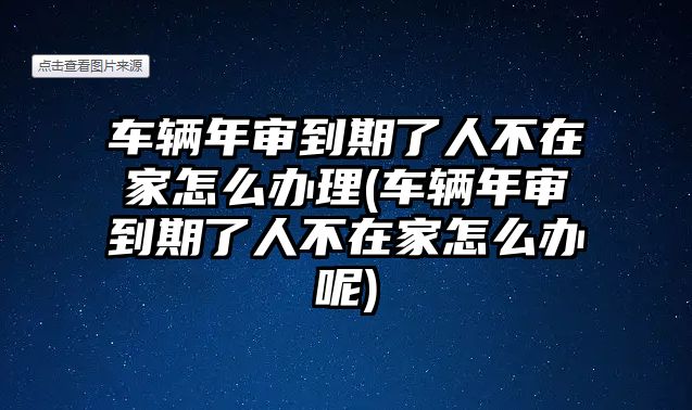 車輛年審到期了人不在家怎么辦理(車輛年審到期了人不在家怎么辦呢)