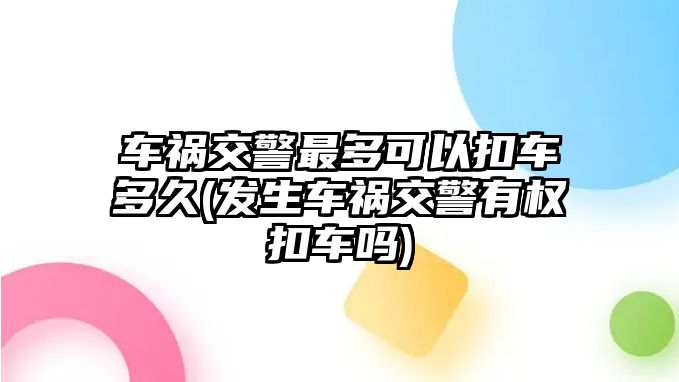 車禍交警最多可以扣車多久(發生車禍交警有權扣車嗎)