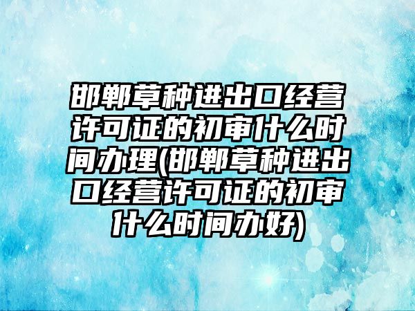 邯鄲草種進出口經營許可證的初審什么時間辦理(邯鄲草種進出口經營許可證的初審什么時間辦好)