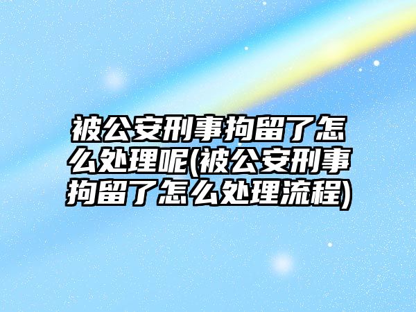 被公安刑事拘留了怎么處理呢(被公安刑事拘留了怎么處理流程)