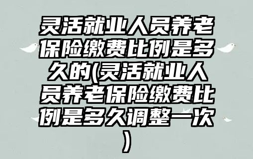 靈活就業人員養老保險繳費比例是多久的(靈活就業人員養老保險繳費比例是多久調整一次)