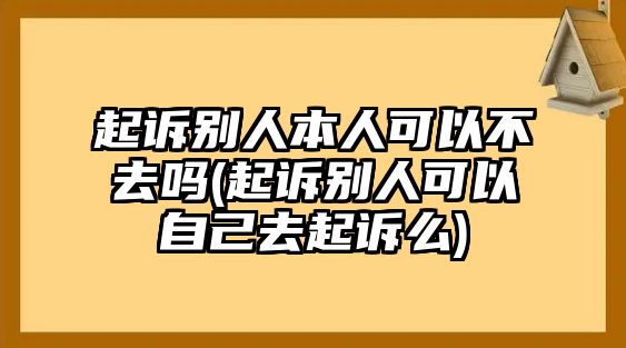 起訴別人本人可以不去嗎(起訴別人可以自己去起訴么)