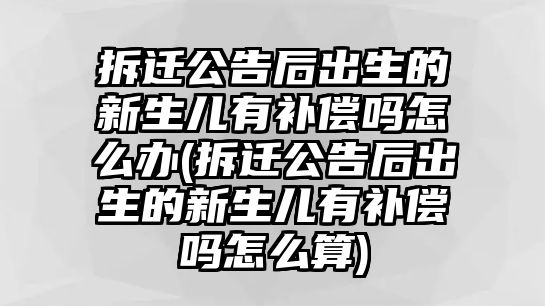 拆遷公告后出生的新生兒有補(bǔ)償嗎怎么辦(拆遷公告后出生的新生兒有補(bǔ)償嗎怎么算)