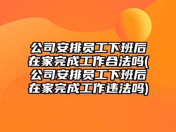 公司安排員工下班后在家完成工作合法嗎(公司安排員工下班后在家完成工作違法嗎)