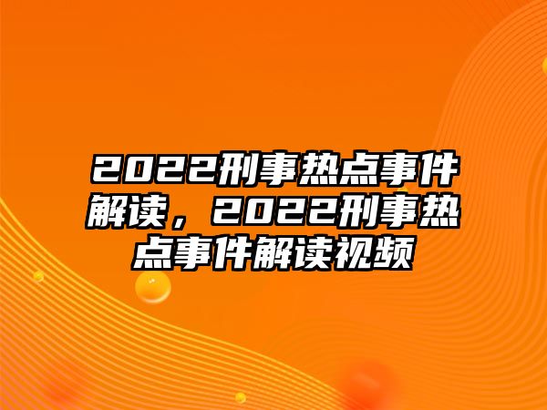 2022刑事熱點事件解讀，2022刑事熱點事件解讀視頻