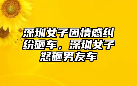 深圳女子因情感糾紛砸車，深圳女子怒砸男友車