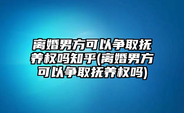 離婚男方可以爭取撫養(yǎng)權(quán)嗎知乎(離婚男方可以爭取撫養(yǎng)權(quán)嗎)