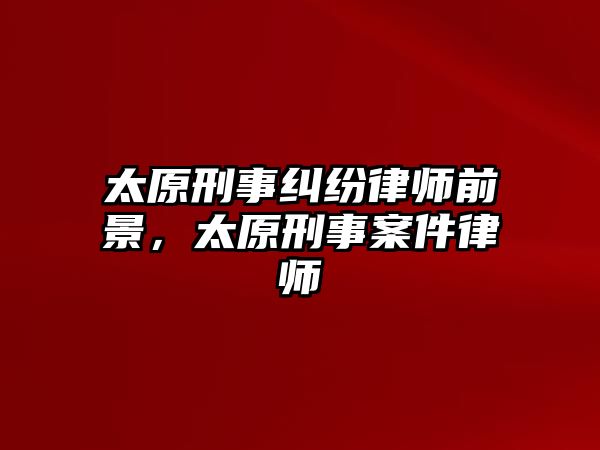 太原刑事糾紛律師前景，太原刑事案件律師