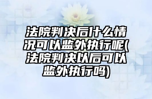 法院判決后什么情況可以監外執行呢(法院判決以后可以監外執行嗎)