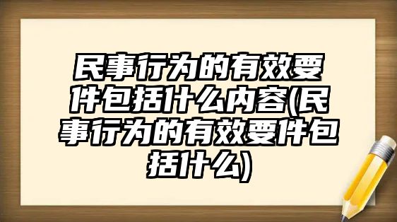 民事行為的有效要件包括什么內(nèi)容(民事行為的有效要件包括什么)