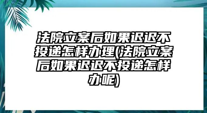 法院立案后如果遲遲不投遞怎樣辦理(法院立案后如果遲遲不投遞怎樣辦呢)