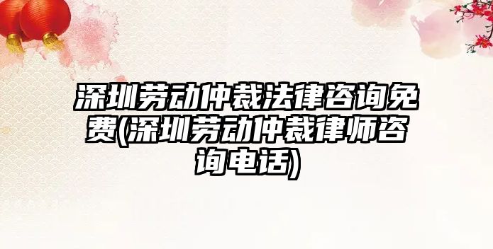 深圳勞動仲裁法律咨詢免費(深圳勞動仲裁律師咨詢電話)