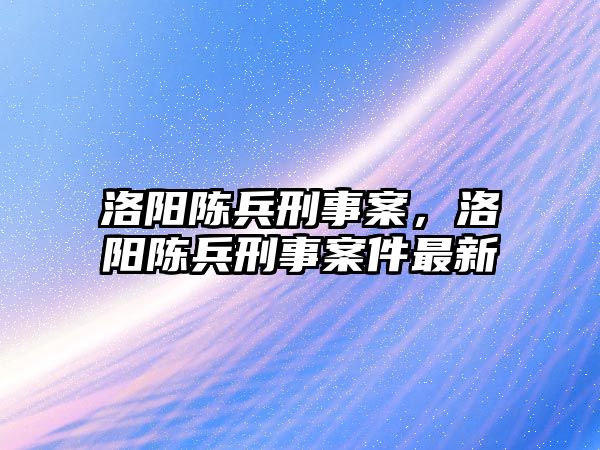 洛陽陳兵刑事案，洛陽陳兵刑事案件最新