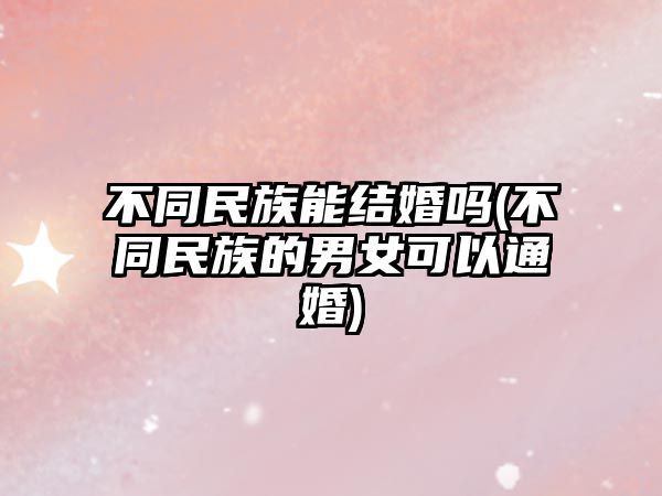 不同民族能結(jié)婚嗎(不同民族的男女可以通婚)