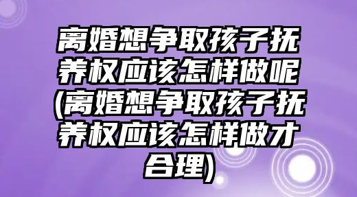 離婚想爭取孩子撫養權應該怎樣做呢(離婚想爭取孩子撫養權應該怎樣做才合理)