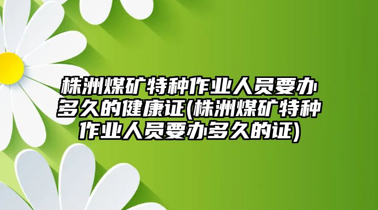 株洲煤礦特種作業人員要辦多久的健康證(株洲煤礦特種作業人員要辦多久的證)