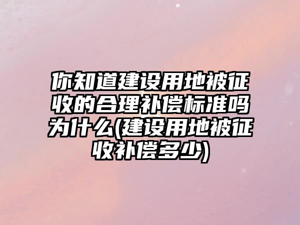 你知道建設用地被征收的合理補償標準嗎為什么(建設用地被征收補償多少)