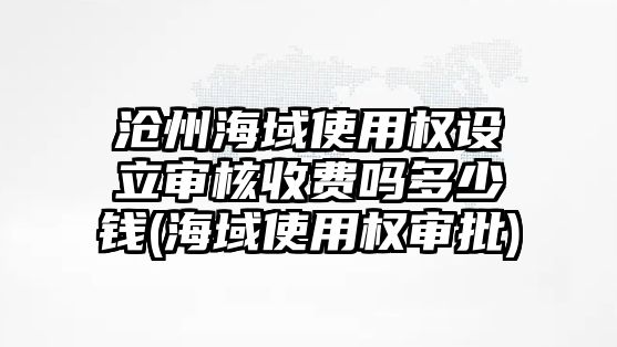 滄州海域使用權設立審核收費嗎多少錢(海域使用權審批)