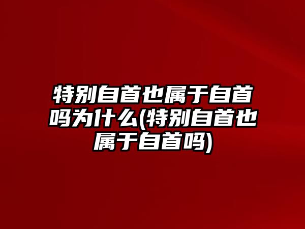 特別自首也屬于自首嗎為什么(特別自首也屬于自首嗎)