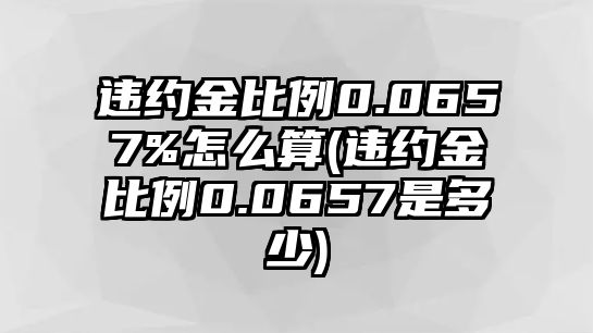 違約金比例0.0657%怎么算(違約金比例0.0657是多少)