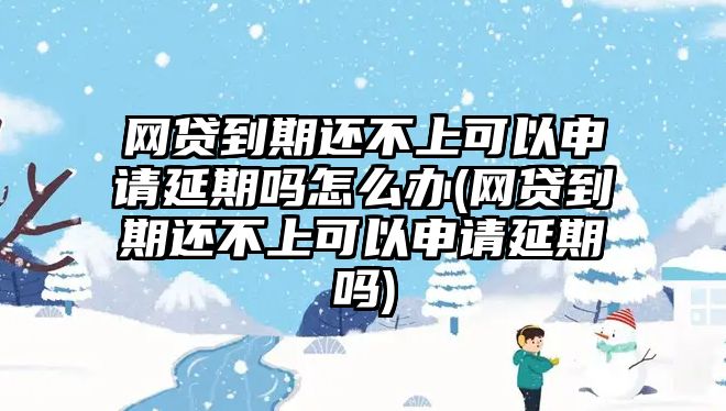 網貸到期還不上可以申請延期嗎怎么辦(網貸到期還不上可以申請延期嗎)