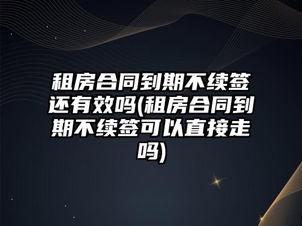 租房合同到期不續簽還有效嗎(租房合同到期不續簽可以直接走嗎)