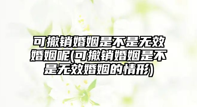 可撤銷婚姻是不是無效婚姻呢(可撤銷婚姻是不是無效婚姻的情形)