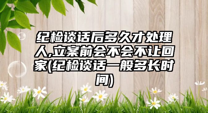 紀檢談話后多久才處理人,立案前會不會不讓回家(紀檢談話一般多長時間)