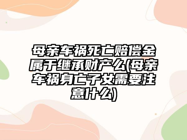 母親車禍死亡賠償金屬于繼承財產么(母親車禍身亡子女需要注意什么)