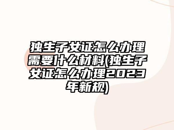 獨生子女證怎么辦理需要什么材料(獨生子女證怎么辦理2023年新規(guī))