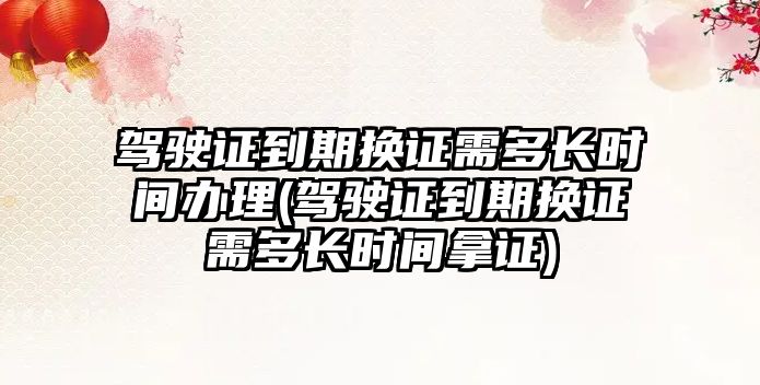 駕駛證到期換證需多長時間辦理(駕駛證到期換證需多長時間拿證)