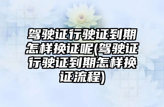 駕駛證行駛證到期怎樣換證呢(駕駛證行駛證到期怎樣換證流程)