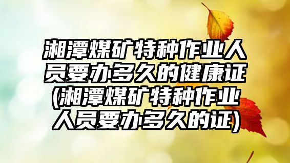 湘潭煤礦特種作業人員要辦多久的健康證(湘潭煤礦特種作業人員要辦多久的證)