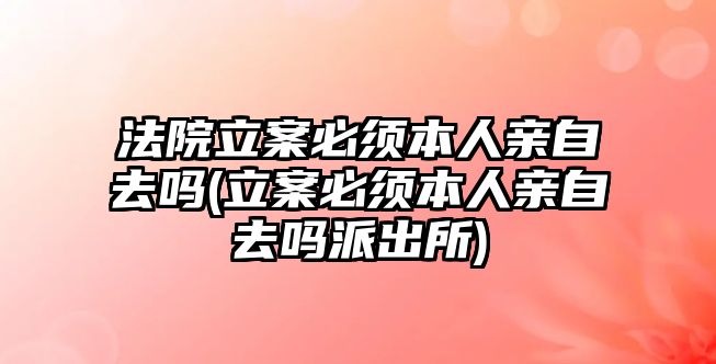 法院立案必須本人親自去嗎(立案必須本人親自去嗎派出所)