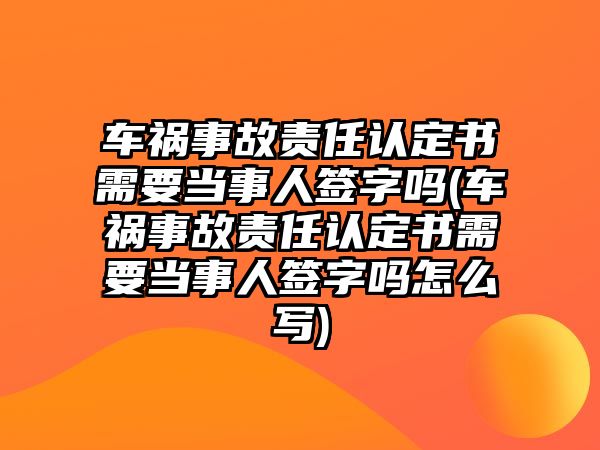 車禍事故責任認定書需要當事人簽字嗎(車禍事故責任認定書需要當事人簽字嗎怎么寫)