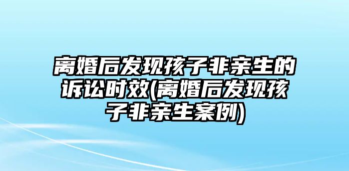 離婚后發(fā)現(xiàn)孩子非親生的訴訟時效(離婚后發(fā)現(xiàn)孩子非親生案例)