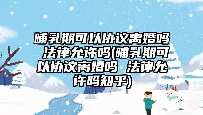 哺乳期可以協(xié)議離婚嗎 法律允許嗎(哺乳期可以協(xié)議離婚嗎 法律允許嗎知乎)