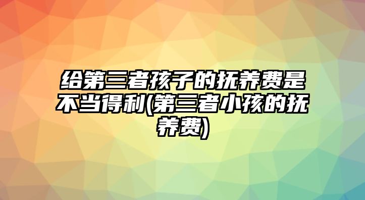 給第三者孩子的撫養費是不當得利(第三者小孩的撫養費)