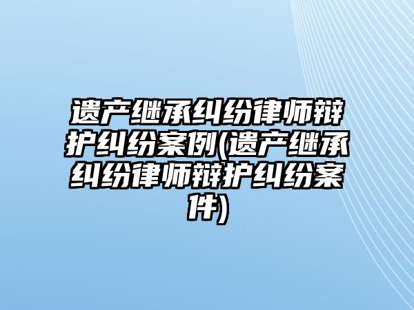 遺產繼承糾紛律師辯護糾紛案例(遺產繼承糾紛律師辯護糾紛案件)