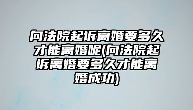 向法院起訴離婚要多久才能離婚呢(向法院起訴離婚要多久才能離婚成功)