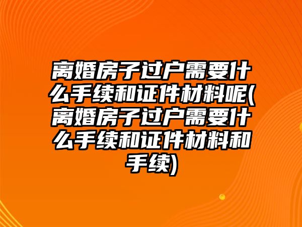 離婚房子過戶需要什么手續和證件材料呢(離婚房子過戶需要什么手續和證件材料和手續)