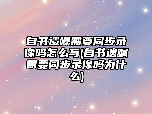 自書遺囑需要同步錄像嗎怎么寫(自書遺囑需要同步錄像嗎為什么)