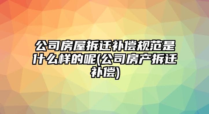 公司房屋拆遷補償規范是什么樣的呢(公司房產拆遷補償)